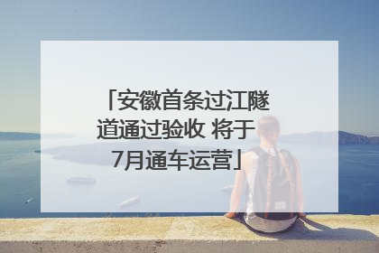安徽首条过江隧道通过验收 将于7月通车运营
