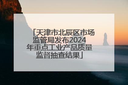 天津市北辰区市场监管局发布2024年重点工业产品质量监督抽查结果