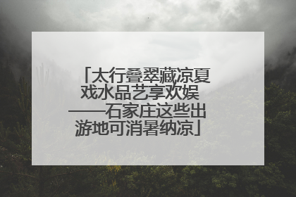 太行叠翠藏凉夏 戏水品艺享欢娱——石家庄这些出游地可消暑纳凉