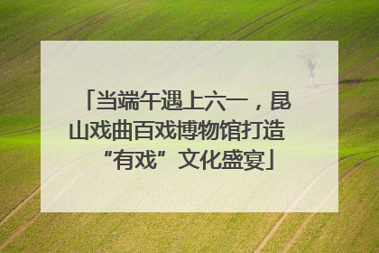 当端午遇上六一，昆山戏曲百戏博物馆打造“有戏”文化盛宴