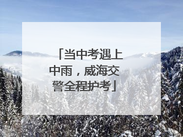 当中考遇上中雨，威海交警全程护考