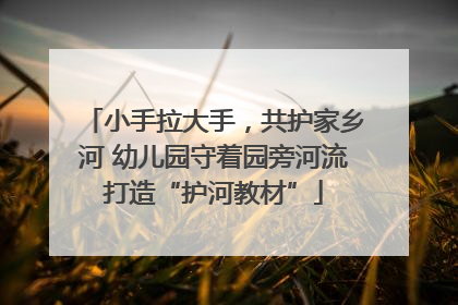 小手拉大手，共护家乡河 幼儿园守着园旁河流打造“护河教材”