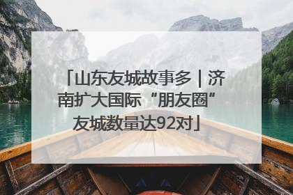 山东友城故事多｜济南扩大国际“朋友圈”友城数量达92对