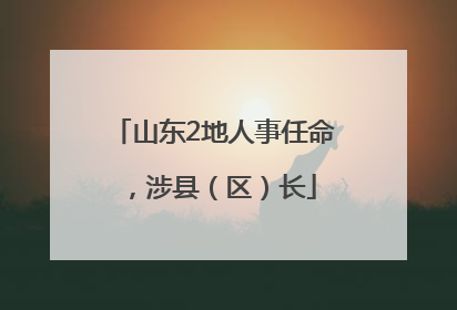 山东2地人事任命，涉县（区）长
