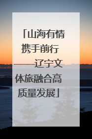 山海有情 携手前行——辽宁文体旅融合高质量发展