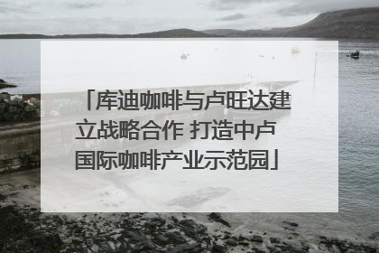 库迪咖啡与卢旺达建立战略合作 打造中卢国际咖啡产业示范园