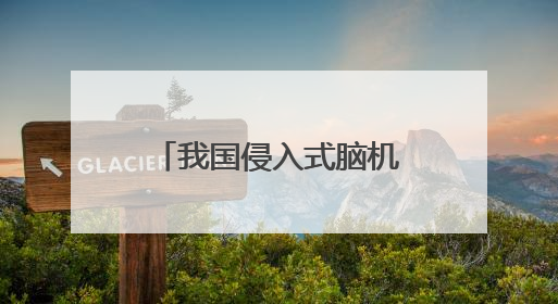 我国侵入式脑机接口进入临床试验阶段——意念控物已在路上