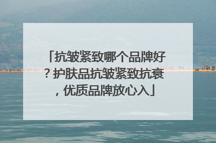 抗皱紧致哪个品牌好？护肤品抗皱紧致抗衰，优质品牌放心入