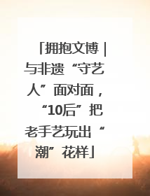 拥抱文博｜与非遗“守艺人”面对面，“10后”把老手艺玩出“潮”花样