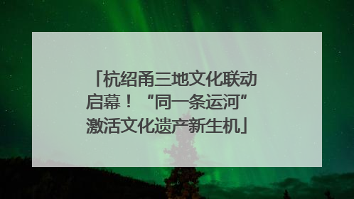 杭绍甬三地文化联动启幕！“同一条运河”激活文化遗产新生机