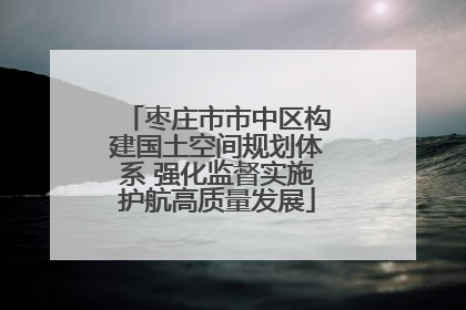 枣庄市市中区构建国土空间规划体系 强化监督实施护航高质量发展