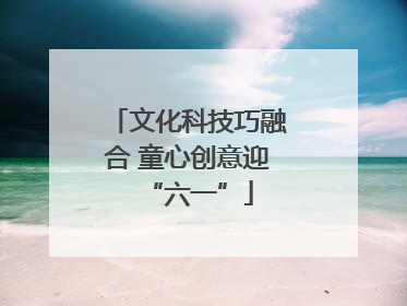 文化科技巧融合 童心创意迎“六一”