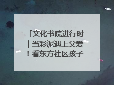 文化书院进行时｜当彩泥遇上父爱！看东方社区孩子们 “捏” 出心目中的爸爸