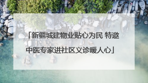 新疆城建物业贴心为民 特邀中医专家进社区义诊暖人心