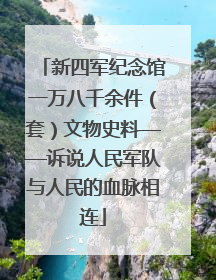 新四军纪念馆一万八千余件（套）文物史料——诉说人民军队与人民的血脉相连