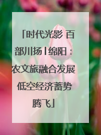 时代光影 百部川扬│绵阳：农文旅融合发展 低空经济蓄势腾飞