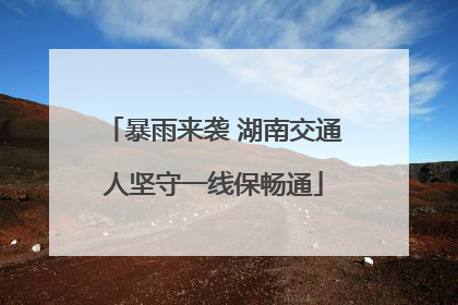 暴雨来袭 湖南交通人坚守一线保畅通
