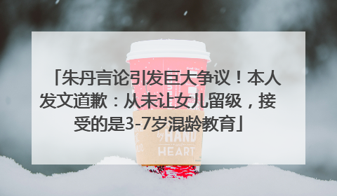 朱丹言论引发巨大争议！本人发文道歉：从未让女儿留级，接受的是3-7岁混龄教育