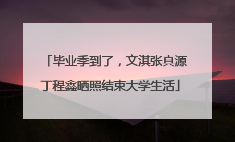 毕业季到了，文淇张真源丁程鑫晒照结束大学生活