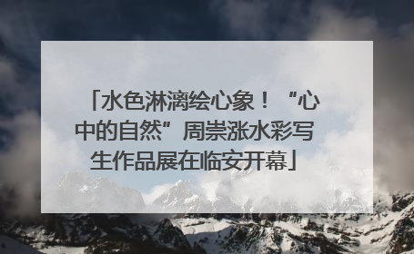 水色淋漓绘心象！“心中的自然”周崇涨水彩写生作品展在临安开幕