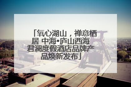 氧心湖山，禅意栖居 中海•庐山西海君澜度假酒店品牌产品焕新发布
