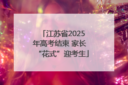 江苏省2025年高考结束 家长“花式”迎考生