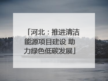 河北：推进清洁能源项目建设 助力绿色低碳发展