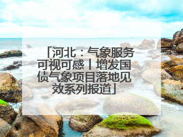 河北：气象服务可视可感丨增发国债气象项目落地见效系列报道