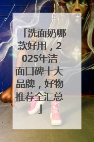 洗面奶哪款好用，2025年洁面口碑十大品牌，好物推荐全汇总