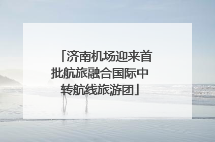 济南机场迎来首批航旅融合国际中转航线旅游团