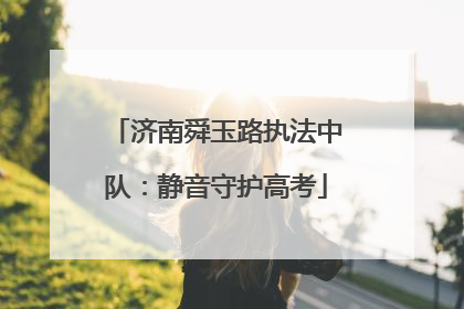 济南舜玉路执法中队：静音守护高考