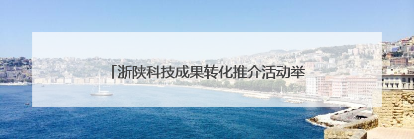 浙陕科技成果转化推介活动举行 激活创新资源双向奔赴