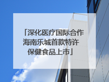 深化医疗国际合作 海南乐城首款特许保健食品上市