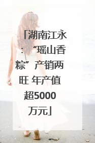 湖南江永：“瑶山香粽”产销两旺 年产值超5000万元