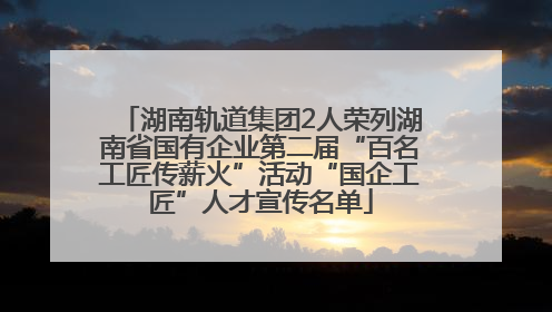 湖南轨道集团2人荣列湖南省国有企业第二届“百名工匠传薪火”活动“国企工匠”人才宣传名单