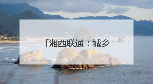 湘西联通：城乡“信号升格” 消除通信盲区