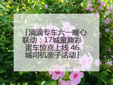 滴滴专车六一暖心联动：17城童趣彩蛋车惊喜上线 46城司机亲子活动