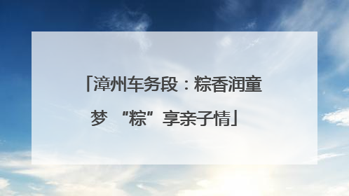 漳州车务段：粽香润童梦 “粽”享亲子情