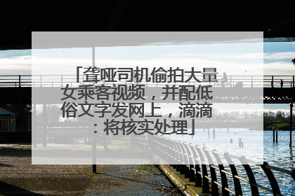 聋哑司机偷拍大量女乘客视频，并配低俗文字发网上，滴滴：将核实处理