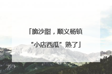 脆沙甜，顺义杨镇“小店西瓜”熟了