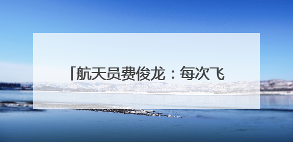 航天员费俊龙：每次飞行通过悬舱回望地球，都给我以深深的震撼