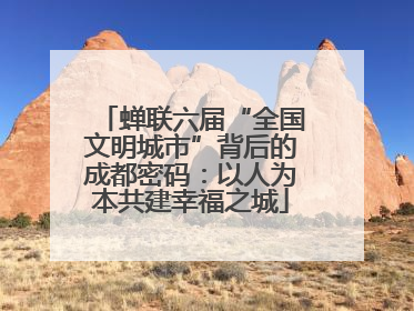 蝉联六届“全国文明城市”背后的成都密码：以人为本共建幸福之城
