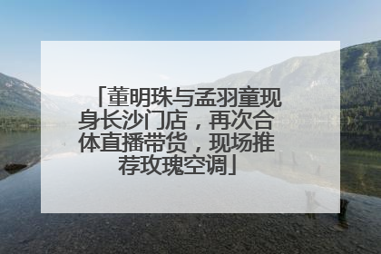 董明珠与孟羽童现身长沙门店，再次合体直播带货，现场推荐玫瑰空调