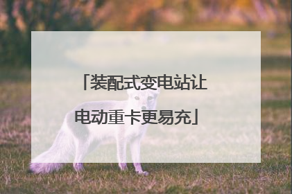 装配式变电站让电动重卡更易充