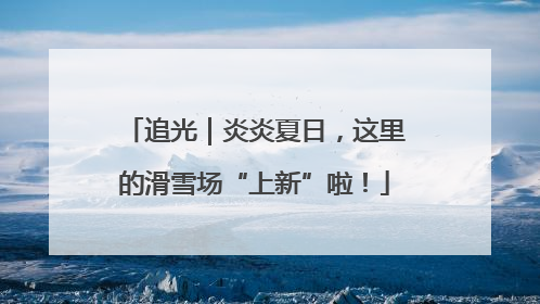 追光｜炎炎夏日，这里的滑雪场“上新”啦！