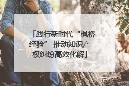 践行新时代“枫桥经验” 推动知识产权纠纷高效化解