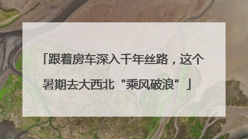 跟着房车深入千年丝路，这个暑期去大西北“乘风破浪”