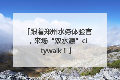 跟着郑州水务体验官，来场“双水源”citywalk！