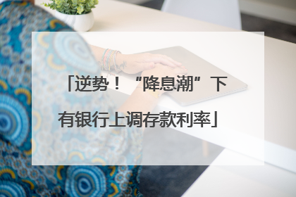 逆势！“降息潮”下有银行上调存款利率