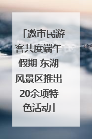 邀市民游客共度端午假期 东湖风景区推出20余项特色活动